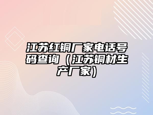 江蘇紅銅廠家電話號碼查詢（江蘇銅材生產(chǎn)廠家）