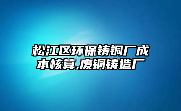 松江區(qū)環(huán)保鑄銅廠成本核算,廢銅鑄造廠