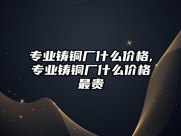 專業(yè)鑄銅廠什么價格,專業(yè)鑄銅廠什么價格最貴