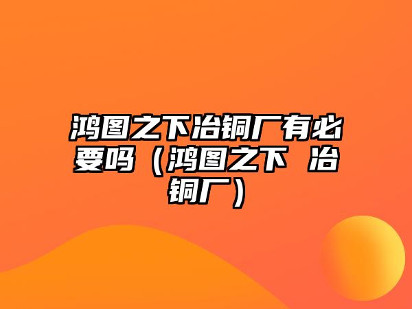 鴻圖之下冶銅廠有必要嗎（鴻圖之下 冶銅廠）