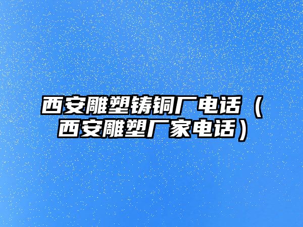 西安雕塑鑄銅廠電話（西安雕塑廠家電話）