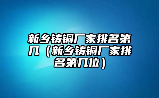 新鄉(xiāng)鑄銅廠家排名第幾（新鄉(xiāng)鑄銅廠家排名第幾位）