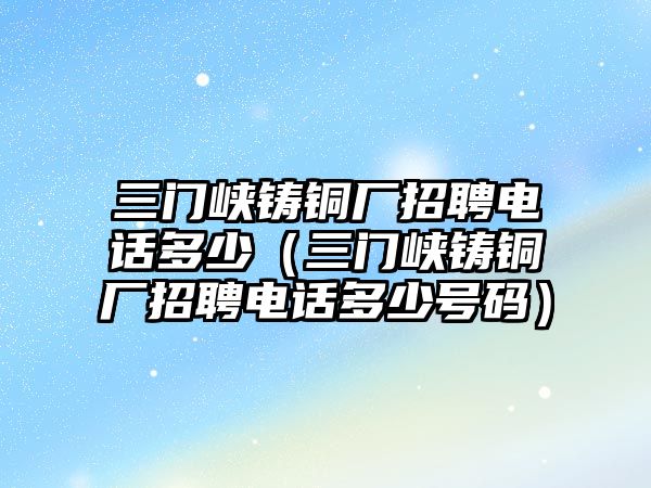 三門峽鑄銅廠招聘電話多少（三門峽鑄銅廠招聘電話多少號碼）