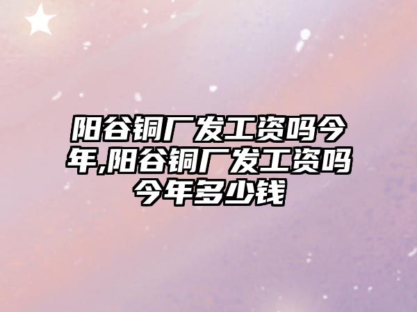 陽谷銅廠發(fā)工資嗎今年,陽谷銅廠發(fā)工資嗎今年多少錢