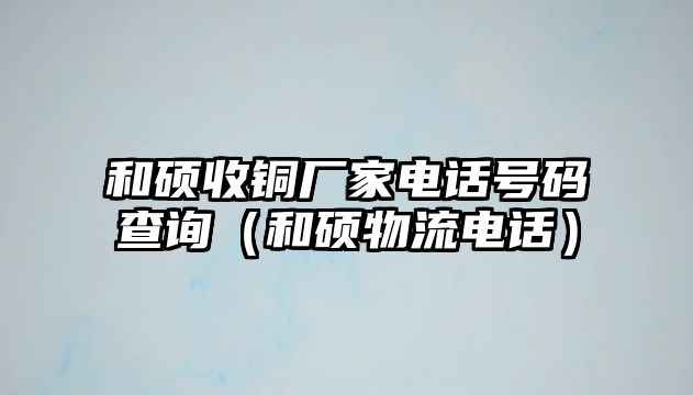 和碩收銅廠家電話號碼查詢（和碩物流電話）