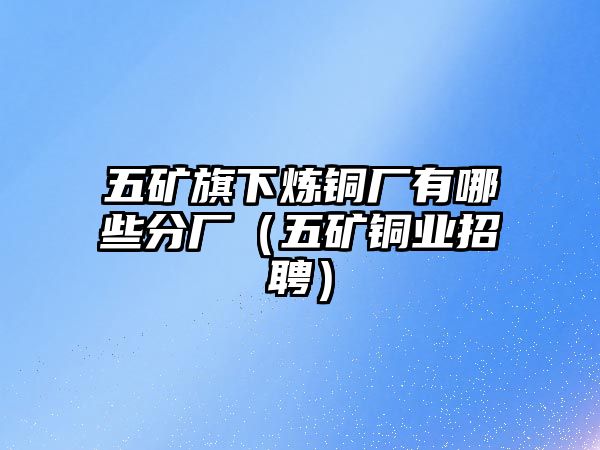 五礦旗下煉銅廠有哪些分廠（五礦銅業(yè)招聘）