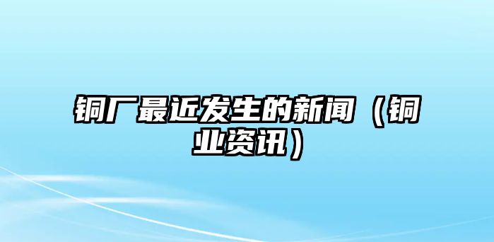 銅廠最近發(fā)生的新聞（銅業(yè)資訊）