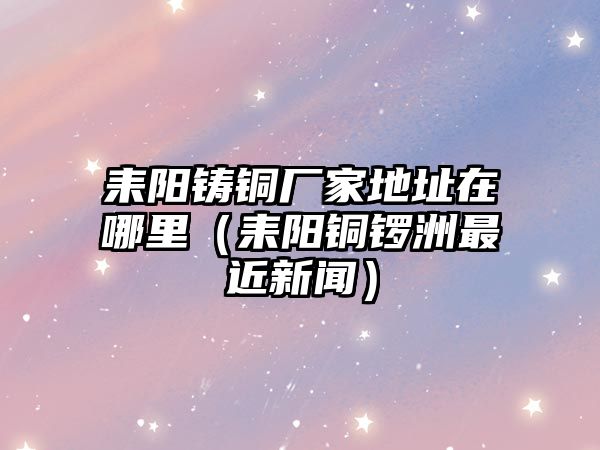 耒陽鑄銅廠家地址在哪里（耒陽銅鑼洲最近新聞）