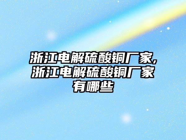 浙江電解硫酸銅廠家,浙江電解硫酸銅廠家有哪些