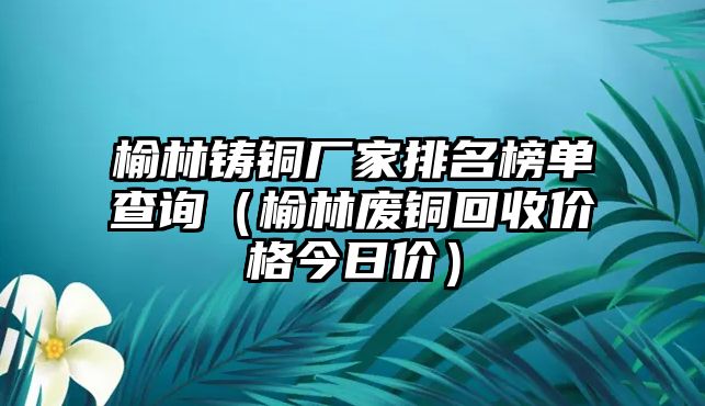 榆林鑄銅廠家排名榜單查詢（榆林廢銅回收價(jià)格今日價(jià)）