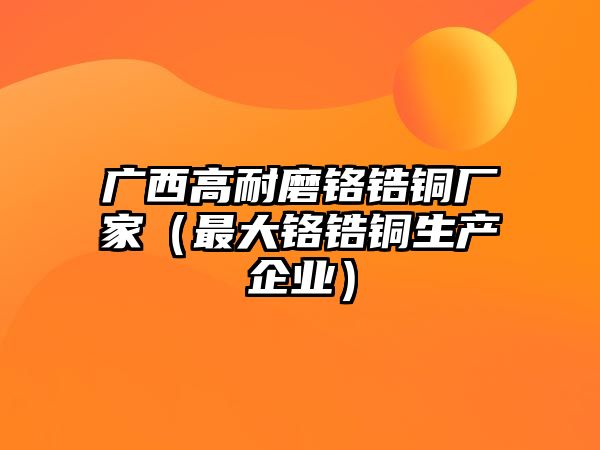 廣西高耐磨鉻鋯銅廠家（最大鉻鋯銅生產(chǎn)企業(yè)）