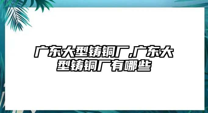 廣東大型鑄銅廠,廣東大型鑄銅廠有哪些