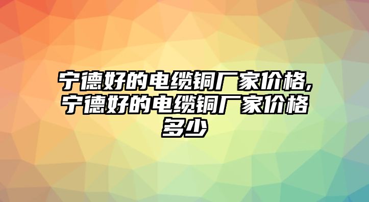 寧德好的電纜銅廠家價格,寧德好的電纜銅廠家價格多少