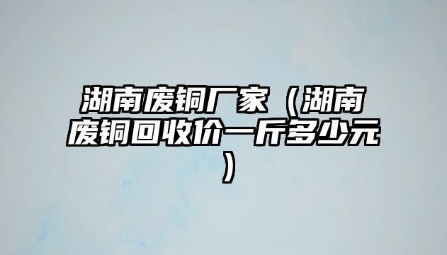 湖南廢銅廠家（湖南廢銅回收價一斤多少元）