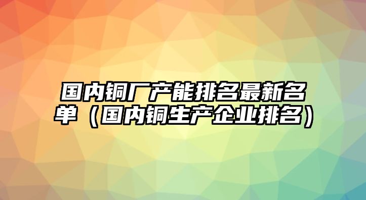 國(guó)內(nèi)銅廠產(chǎn)能排名最新名單（國(guó)內(nèi)銅生產(chǎn)企業(yè)排名）