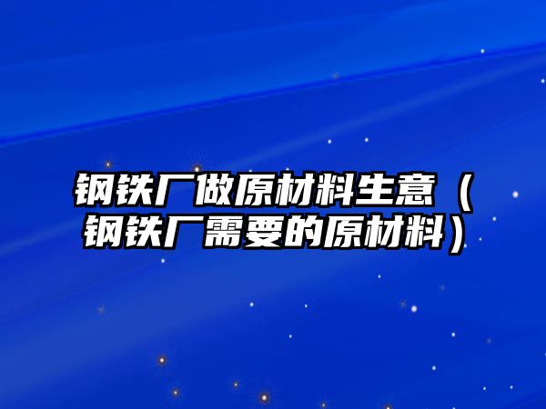 鋼鐵廠做原材料生意（鋼鐵廠需要的原材料）