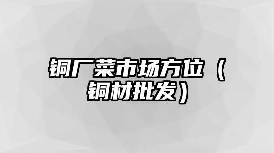 銅廠菜市場方位（銅材批發(fā)）