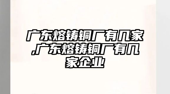 廣東熔鑄銅廠有幾家,廣東熔鑄銅廠有幾家企業(yè)