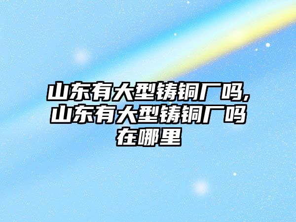 山東有大型鑄銅廠嗎,山東有大型鑄銅廠嗎在哪里