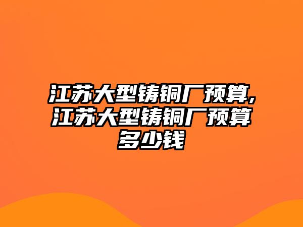 江蘇大型鑄銅廠預(yù)算,江蘇大型鑄銅廠預(yù)算多少錢