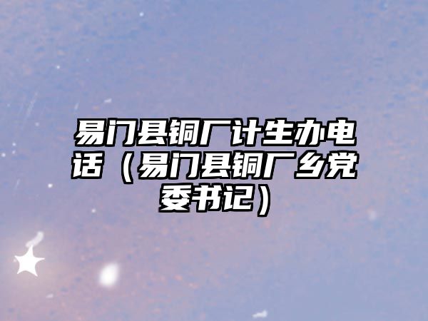 易門縣銅廠計(jì)生辦電話（易門縣銅廠鄉(xiāng)黨委書記）