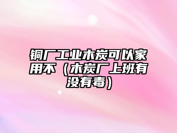 銅廠工業(yè)木炭可以家用不（木炭廠上班有沒有毒）