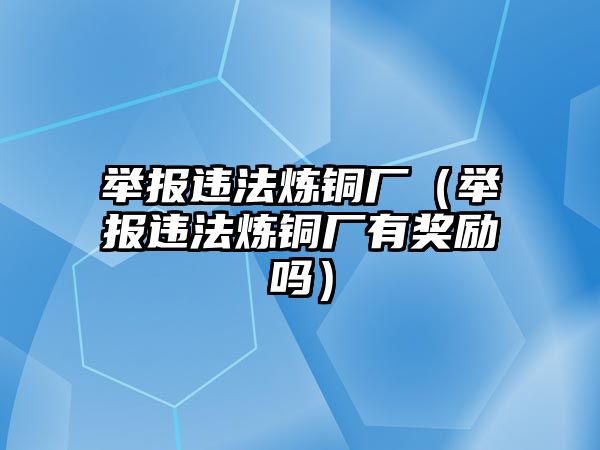 舉報違法煉銅廠（舉報違法煉銅廠有獎勵嗎）