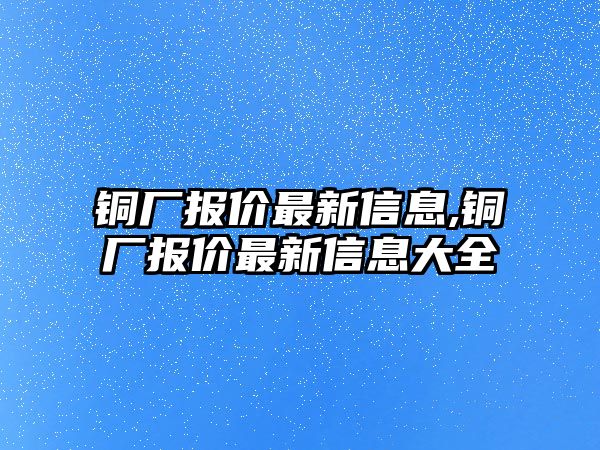 銅廠報(bào)價(jià)最新信息,銅廠報(bào)價(jià)最新信息大全