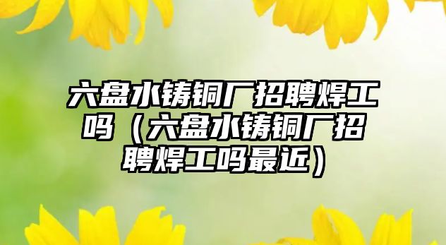 六盤水鑄銅廠招聘焊工嗎（六盤水鑄銅廠招聘焊工嗎最近）