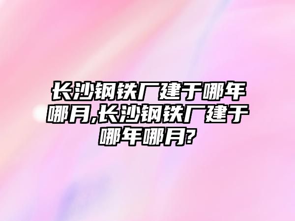 長沙鋼鐵廠建于哪年哪月,長沙鋼鐵廠建于哪年哪月?