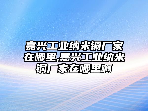 嘉興工業(yè)納米銅廠家在哪里,嘉興工業(yè)納米銅廠家在哪里啊