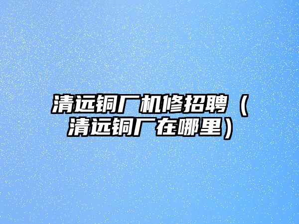 清遠銅廠機修招聘（清遠銅廠在哪里）