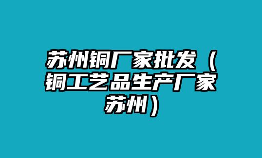 蘇州銅廠家批發(fā)（銅工藝品生產(chǎn)廠家蘇州）