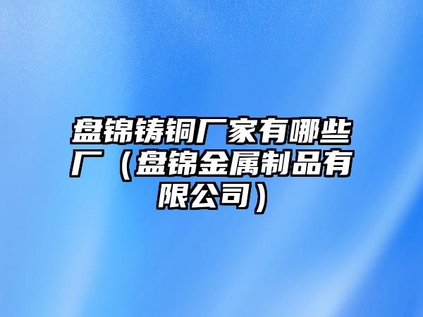 盤錦鑄銅廠家有哪些廠（盤錦金屬制品有限公司）