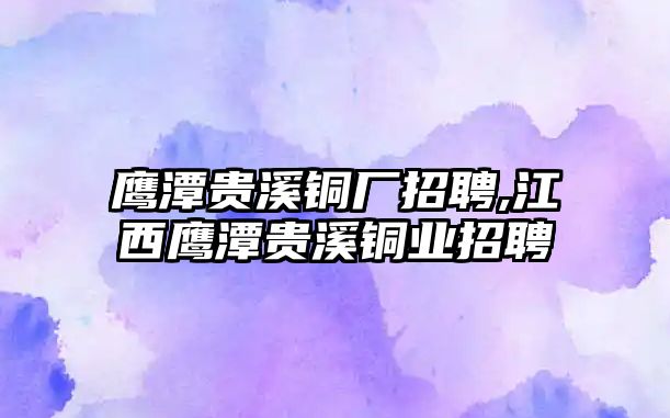 鷹潭貴溪銅廠招聘,江西鷹潭貴溪銅業(yè)招聘