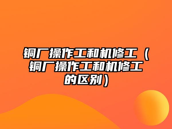 銅廠操作工和機(jī)修工（銅廠操作工和機(jī)修工的區(qū)別）