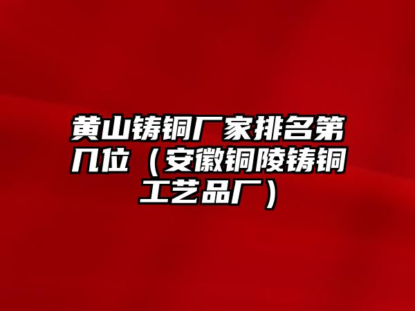 黃山鑄銅廠家排名第幾位（安徽銅陵鑄銅工藝品廠）