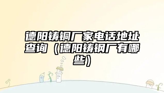 德陽鑄銅廠家電話地址查詢（德陽鑄鋼廠有哪些）