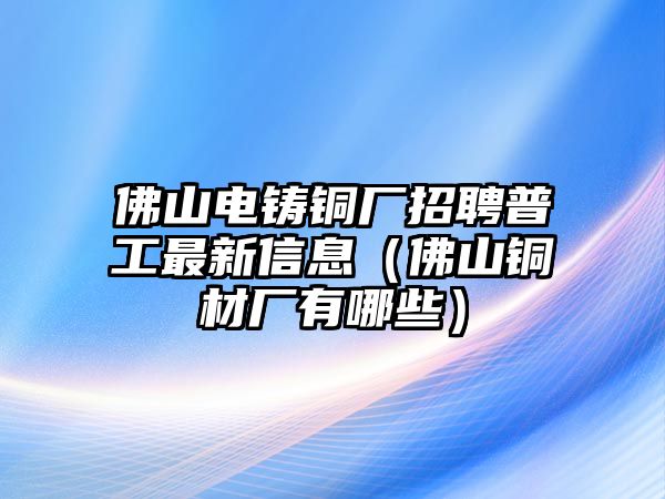 佛山電鑄銅廠招聘普工最新信息（佛山銅材廠有哪些）