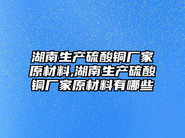 湖南生產硫酸銅廠家原材料,湖南生產硫酸銅廠家原材料有哪些