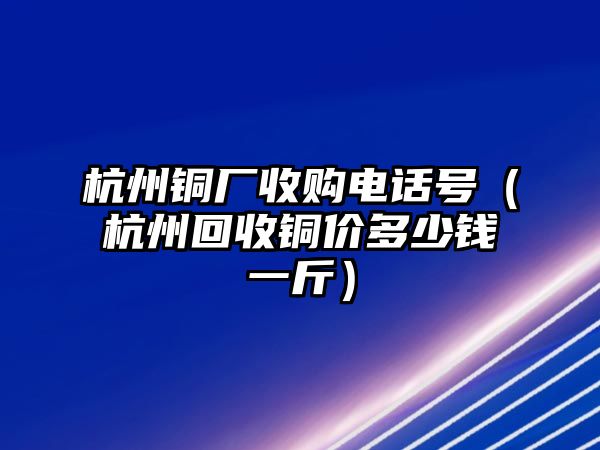 杭州銅廠收購電話號（杭州回收銅價多少錢一斤）