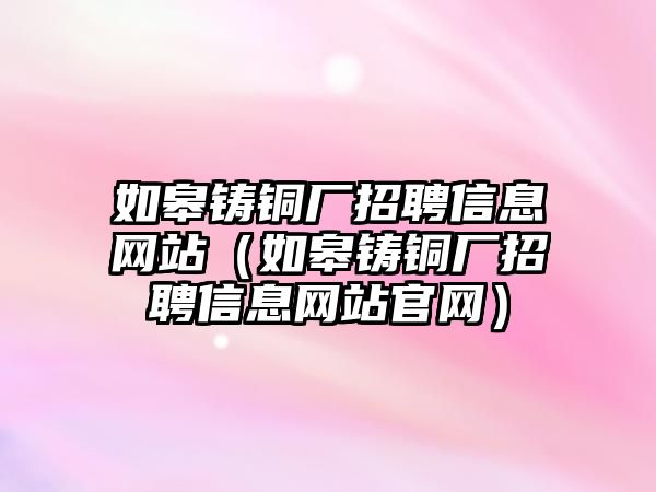 如皋鑄銅廠招聘信息網站（如皋鑄銅廠招聘信息網站官網）