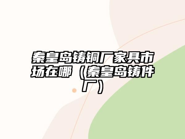 秦皇島鑄銅廠家具市場(chǎng)在哪（秦皇島鑄件廠）