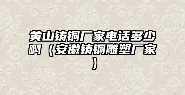 黃山鑄銅廠家電話多少啊（安徽鑄銅雕塑廠家）