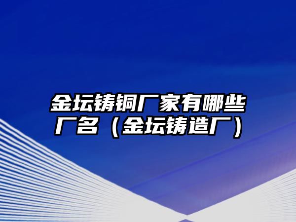 金壇鑄銅廠家有哪些廠名（金壇鑄造廠）