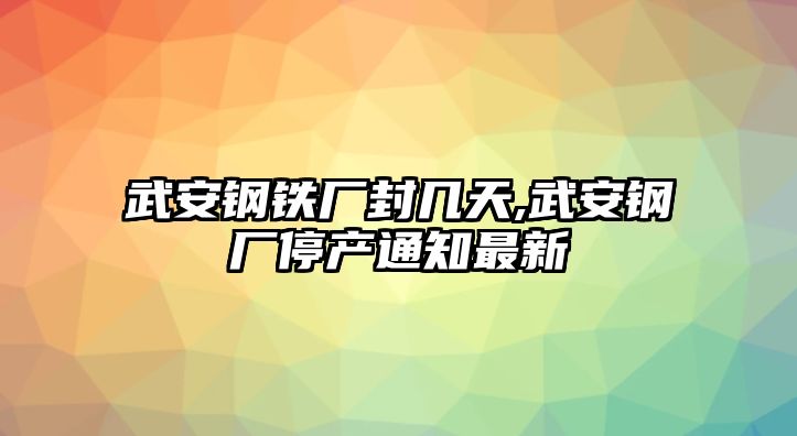 武安鋼鐵廠封幾天,武安鋼廠停產(chǎn)通知最新