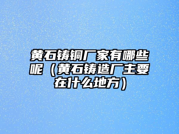 黃石鑄銅廠家有哪些呢（黃石鑄造廠主要在什么地方）