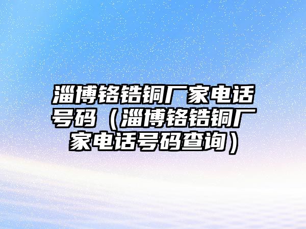 淄博鉻鋯銅廠家電話號碼（淄博鉻鋯銅廠家電話號碼查詢）