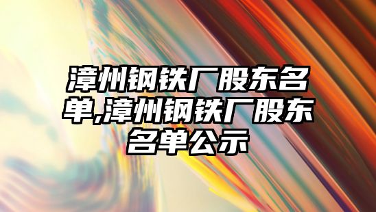 漳州鋼鐵廠股東名單,漳州鋼鐵廠股東名單公示