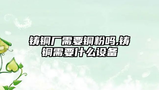 鑄銅廠需要銅粉嗎,鑄銅需要什么設(shè)備